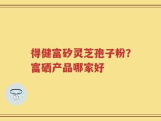得健富矽灵芝孢子粉？富硒产品哪家好