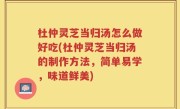 杜仲灵芝当归汤怎么做好吃(杜仲灵芝当归汤的制作方法，简单易学，味道鲜美)