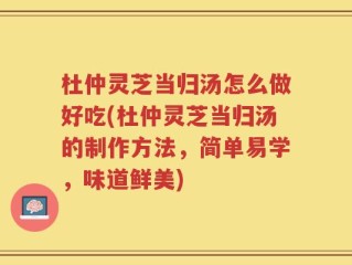 杜仲灵芝当归汤怎么做好吃(杜仲灵芝当归汤的制作方法，简单易学，味道鲜美)