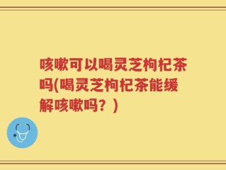 咳嗽可以喝灵芝枸杞茶吗(喝灵芝枸杞茶能缓解咳嗽吗？)
