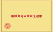 咽峡炎可以饮灵芝泡水