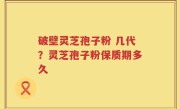 破壁灵芝孢子粉 几代？灵芝孢子粉保质期多久