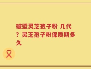 破壁灵芝孢子粉 几代？灵芝孢子粉保质期多久