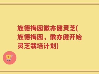 旌德梅园徽亦健灵芝(旌德梅园，徽亦健开始灵芝栽培计划)