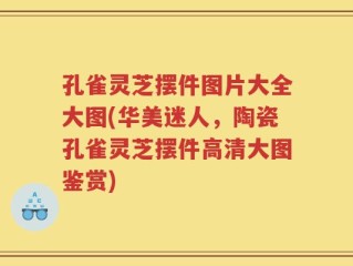 孔雀灵芝摆件图片大全大图(华美迷人，陶瓷孔雀灵芝摆件高清大图鉴赏)