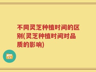 不同灵芝种植时间的区别(灵芝种植时间对品质的影响)