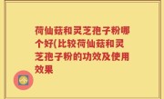 荷仙菇和灵芝孢子粉哪个好(比较荷仙菇和灵芝孢子粉的功效及使用效果