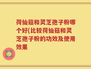 荷仙菇和灵芝孢子粉哪个好(比较荷仙菇和灵芝孢子粉的功效及使用效果