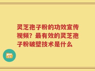 灵芝孢子粉的功效宣传视频？最有效的灵芝孢子粉破壁技术是什么
