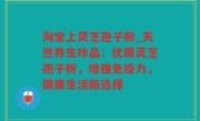 淘宝上灵芝孢子粉_天然养生珍品：优质灵芝孢子粉，增强免疫力，健康生活新选择