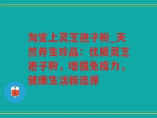淘宝上灵芝孢子粉_天然养生珍品：优质灵芝孢子粉，增强免疫力，健康生活新选择