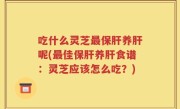 吃什么灵芝最保肝养肝呢(最佳保肝养肝食谱：灵芝应该怎么吃？)