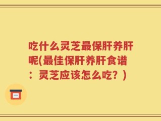 吃什么灵芝最保肝养肝呢(最佳保肝养肝食谱：灵芝应该怎么吃？)