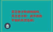 灵芝孢子粉调阴阳吗_灵芝孢子粉：调节阴阳平衡的天然选择)