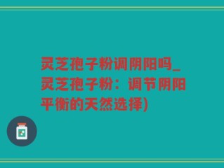 灵芝孢子粉调阴阳吗_灵芝孢子粉：调节阴阳平衡的天然选择)