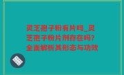 灵芝孢子粉有片吗_灵芝孢子粉片剂存在吗？全面解析其形态与功效