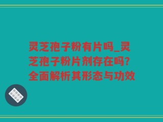 灵芝孢子粉有片吗_灵芝孢子粉片剂存在吗？全面解析其形态与功效