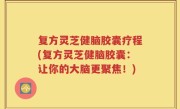复方灵芝健脑胶囊疗程(复方灵芝健脑胶囊：让你的大脑更聚焦！)