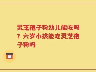 灵芝孢子粉幼儿能吃吗？六岁小孩能吃灵芝孢子粉吗