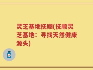 灵芝基地抚顺(抚顺灵芝基地：寻找天然健康源头)
