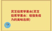 灵芝菇煮苹果水(灵芝菇煮苹果水：增强免疫力的美味选择)
