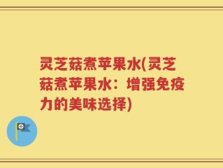 灵芝菇煮苹果水(灵芝菇煮苹果水：增强免疫力的美味选择)