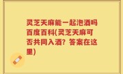 灵芝天麻能一起泡酒吗百度百科(灵芝天麻可否共同入酒？答案在这里)