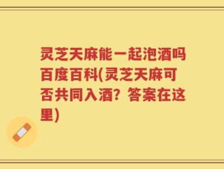 灵芝天麻能一起泡酒吗百度百科(灵芝天麻可否共同入酒？答案在这里)