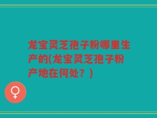 龙宝灵芝孢子粉哪里生产的(龙宝灵芝孢子粉产地在何处？)