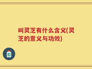 叫灵芝有什么含义(灵芝的意义与功效)
