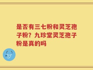 是否有三七粉和灵芝孢子粉？九珍堂灵芝孢子粉是真的吗