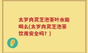 太岁肉灵芝泡茶叶水能喝么(太岁肉灵芝泡茶饮用安全吗？)