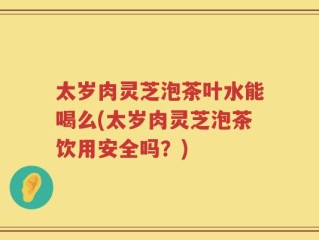 太岁肉灵芝泡茶叶水能喝么(太岁肉灵芝泡茶饮用安全吗？)