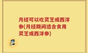 月经可以吃灵芝或西洋参(月经期间适合食用灵芝或西洋参)