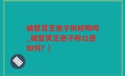 破壁灵芝孢子粉好喝吗_破壁灵芝孢子粉口感如何？)