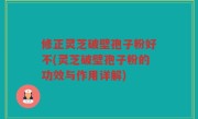 修正灵芝破壁孢子粉好不(灵芝破壁孢子粉的功效与作用详解)