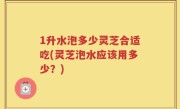 1升水泡多少灵芝合适吃(灵芝泡水应该用多少？)