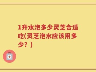 1升水泡多少灵芝合适吃(灵芝泡水应该用多少？)