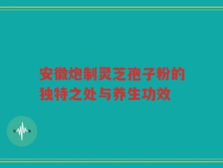 安徽炮制灵芝孢子粉的独特之处与养生功效