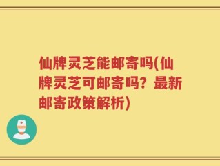 仙牌灵芝能邮寄吗(仙牌灵芝可邮寄吗？最新邮寄政策解析)
