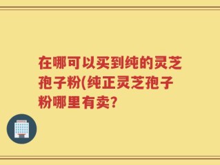 在哪可以买到纯的灵芝孢子粉(纯正灵芝孢子粉哪里有卖？