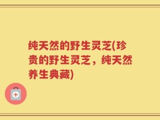 纯天然的野生灵芝(珍贵的野生灵芝，纯天然养生典藏)