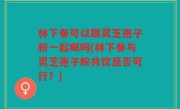 林下参可以跟灵芝孢子粉一起喝吗(林下参与灵芝孢子粉共饮是否可行？)