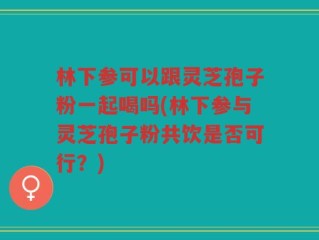 林下参可以跟灵芝孢子粉一起喝吗(林下参与灵芝孢子粉共饮是否可行？)