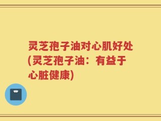 灵芝孢子油对心肌好处(灵芝孢子油：有益于心脏健康)