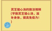 灵芝猪心汤的做法视频(学做灵芝猪心汤，滋补身体，提高免疫力！)