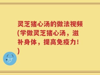 灵芝猪心汤的做法视频(学做灵芝猪心汤，滋补身体，提高免疫力！)