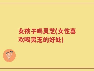 女孩子喝灵芝(女性喜欢喝灵芝的好处)