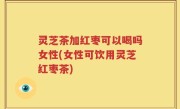 灵芝茶加红枣可以喝吗女性(女性可饮用灵芝红枣茶)