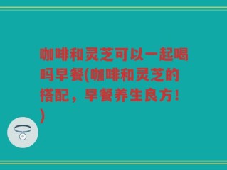 咖啡和灵芝可以一起喝吗早餐(咖啡和灵芝的搭配，早餐养生良方！)